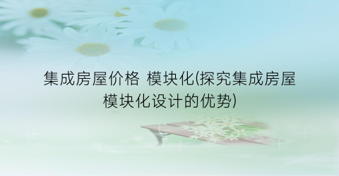 集成房屋价格 模块化(探究集成房屋模块化设计的优势)